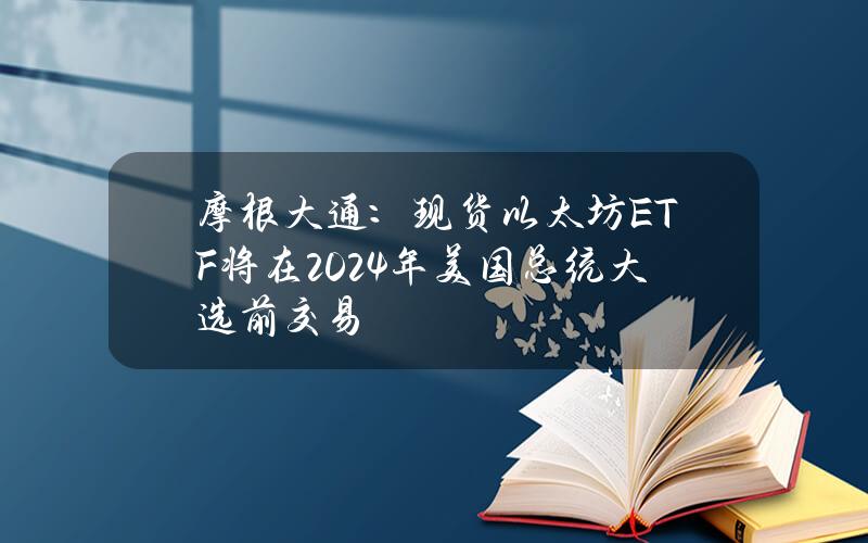 摩根大通：现货以太坊ETF将在2024年美国总统大选前交易