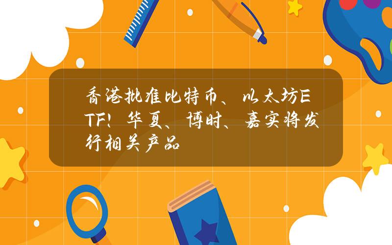 香港批准比特币、以太坊ETF！华夏、博时、嘉实将发行相关产品