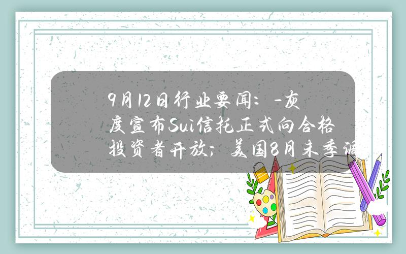 9月12日行业要闻：- 灰度宣布 Sui 信托正式向合格投资者开放；美国8月未季调CPI年率降至2.5%，创2021年新低