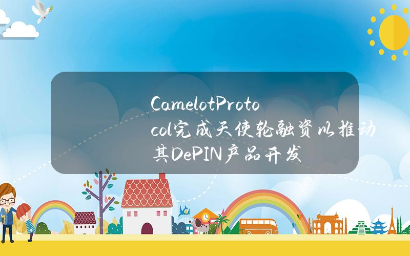 CamelotProtocol完成天使轮融资以推动其DePIN产品开发