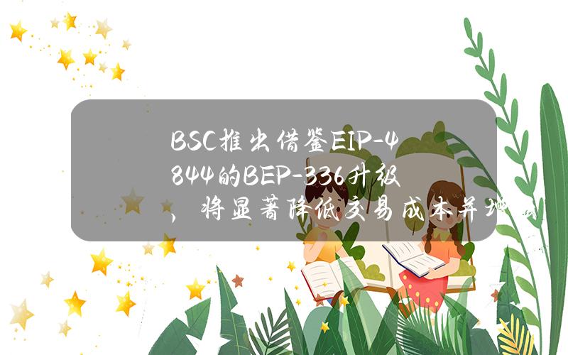 BSC推出借鉴EIP-4844的BEP-336升级，将显著降低交易成本并增强网络性能